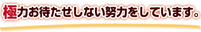 極力お待たせしない努力をしています。