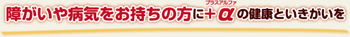 障がいや病気をお持ちの方に+αの健康といきがいを