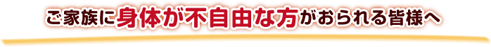 ご家族に身体が不自由な方がおられる皆様へ