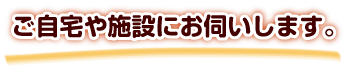 ご自宅や施設にお伺いします。